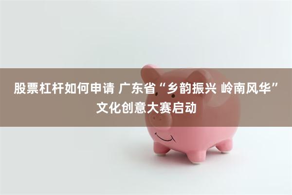 股票杠杆如何申请 广东省“乡韵振兴 岭南风华”文化创意大赛启动