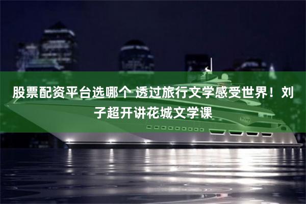 股票配资平台选哪个 透过旅行文学感受世界！刘子超开讲花城文学课