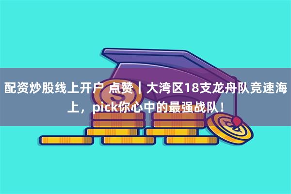 配资炒股线上开户 点赞｜大湾区18支龙舟队竞速海上，pick你心中的最强战队！