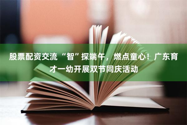 股票配资交流 “智”探端午，燃点童心！广东育才一幼开展双节同庆活动