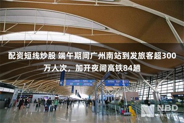 配资短线炒股 端午期间广州南站到发旅客超300万人次，加开夜间高铁84趟
