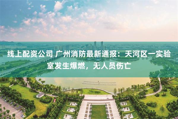 线上配资公司 广州消防最新通报：天河区一实验室发生爆燃，无人员伤亡