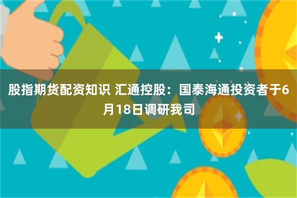 股指期货配资知识 汇通控股：国泰海通投资者于6月18日调研我司