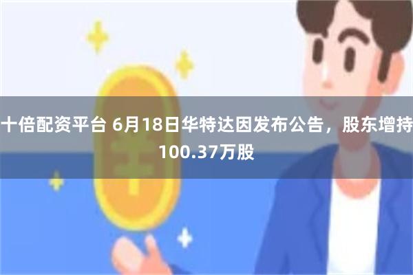 十倍配资平台 6月18日华特达因发布公告，股东增持100.37万股