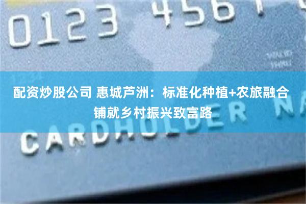 配资炒股公司 惠城芦洲：标准化种植+农旅融合 铺就乡村振兴致富路