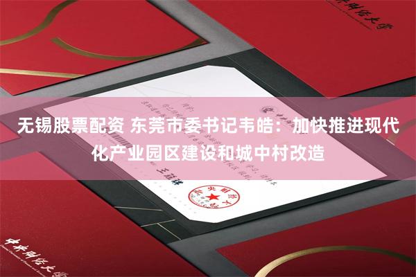 无锡股票配资 东莞市委书记韦皓：加快推进现代化产业园区建设和城中村改造
