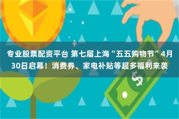 专业股票配资平台 第七届上海“五五购物节”4月30日启幕！消费券、家电补贴等超多福利来袭