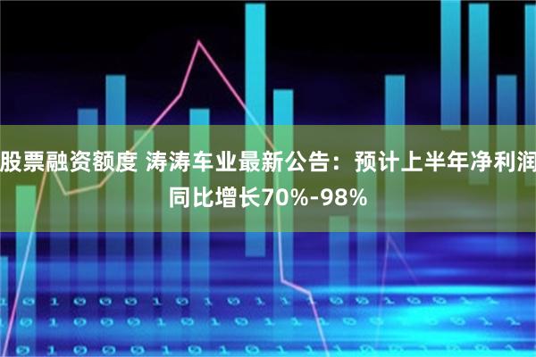 股票融资额度 涛涛车业最新公告：预计上半年净利润同比增长70%-98%