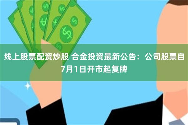 线上股票配资炒股 合金投资最新公告：公司股票自7月1日开市起复牌