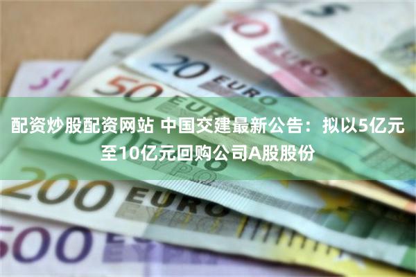 配资炒股配资网站 中国交建最新公告：拟以5亿元至10亿元回购公司A股股份