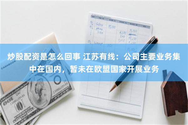炒股配资是怎么回事 江苏有线：公司主要业务集中在国内，暂未在欧盟国家开展业务