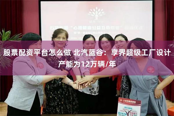 股票配资平台怎么做 北汽蓝谷：享界超级工厂设计产能为12万辆/年