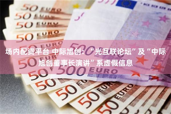 场内配资平台 中际旭创：“光互联论坛”及“中际旭创董事长演讲”系虚假信息