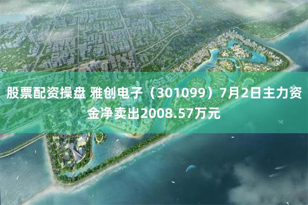 股票配资操盘 雅创电子（301099）7月2日主力资金净卖出2008.57万元