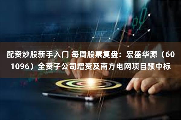 配资炒股新手入门 每周股票复盘：宏盛华源（601096）全资子公司增资及南方电网项目预中标