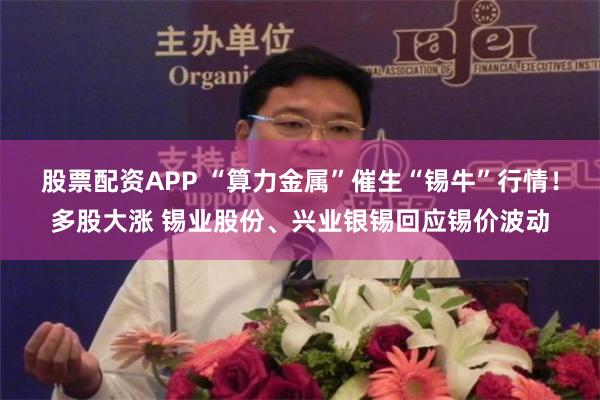 股票配资APP “算力金属”催生“锡牛”行情！多股大涨 锡业股份、兴业银锡回应锡价波动