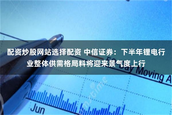 配资炒股网站选择配资 中信证券：下半年锂电行业整体供需格局料将迎来景气度上行