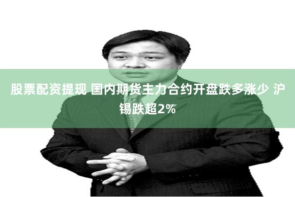股票配资提现 国内期货主力合约开盘跌多涨少 沪锡跌超2%