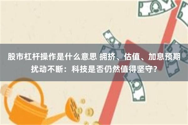 股市杠杆操作是什么意思 拥挤、估值、加息预期扰动不断：科技是否仍然值得坚守？