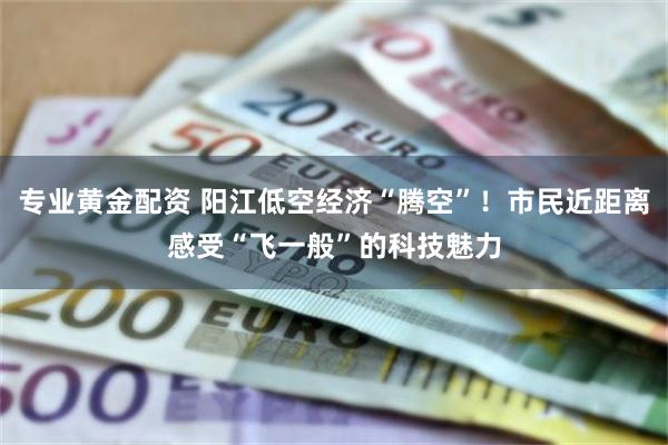 专业黄金配资 阳江低空经济“腾空”！市民近距离感受“飞一般”的科技魅力