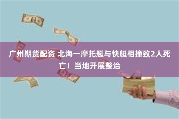 广州期货配资 北海一摩托艇与快艇相撞致2人死亡！当地开展整治
