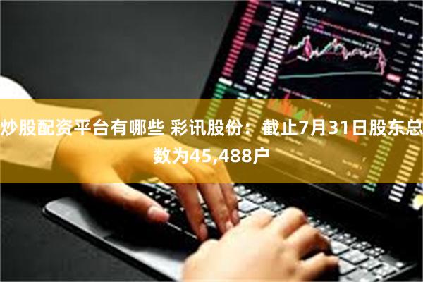 炒股配资平台有哪些 彩讯股份：截止7月31日股东总数为45,488户