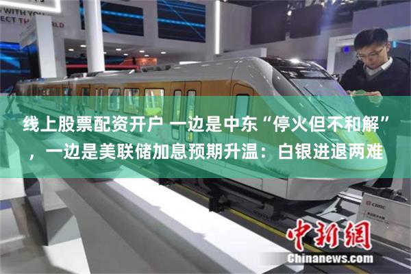 线上股票配资开户 一边是中东“停火但不和解”，一边是美联储加息预期升温：白银进退两难