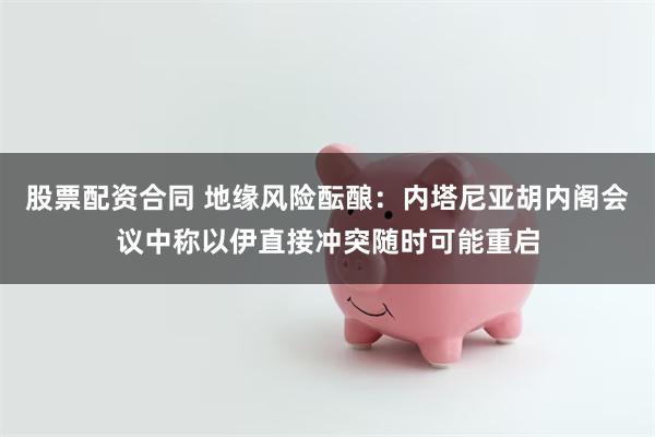 股票配资合同 地缘风险酝酿:内塔尼亚胡内阁会议中称以伊直接冲突随时可能重启
