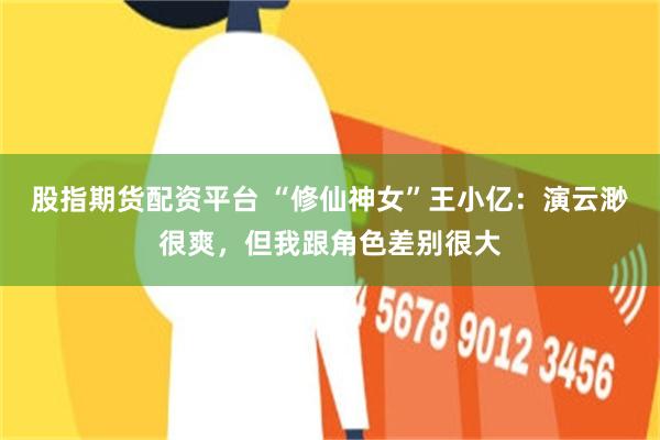 股指期货配资平台 “修仙神女”王小亿:演云渺很爽,但我跟角色差别很大