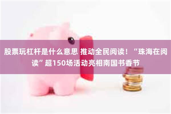 股票玩杠杆是什么意思 推动全民阅读！“珠海在阅读”超150场活动亮相南国书香节