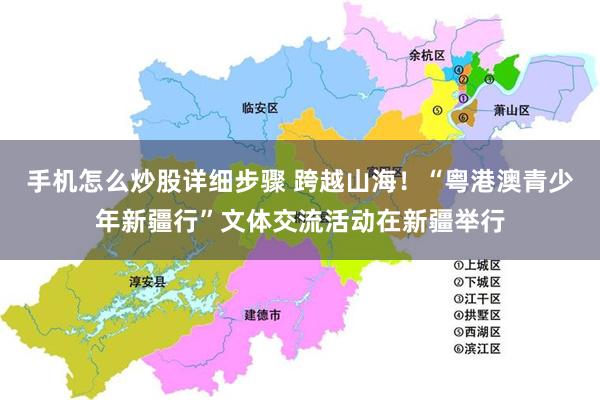 手机怎么炒股详细步骤 跨越山海！“粤港澳青少年新疆行”文体交流活动在新疆举行