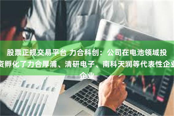 股票正规交易平台 力合科创：公司在电池领域投资孵化了力合厚浦、清研电子、南科天润等代表性企业