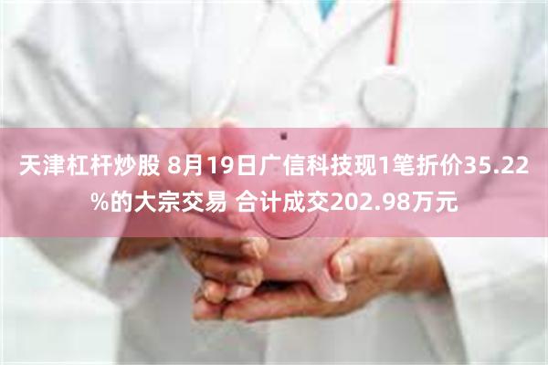 天津杠杆炒股 8月19日广信科技现1笔折价35.22%的大宗交易 合计成交202.98万元
