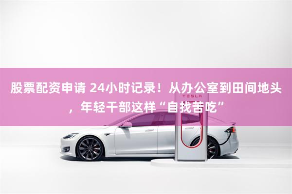 股票配资申请 24小时记录！从办公室到田间地头，年轻干部这样“自找苦吃”