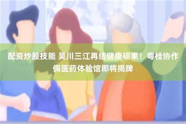 配资炒股技能 吴川三江再结健康硕果！粤桂协作侗医药体验馆即将揭牌