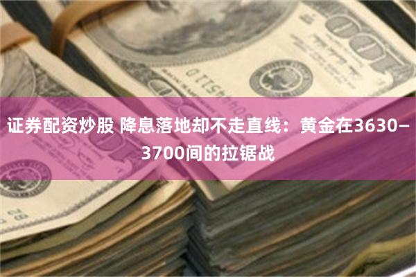 证券配资炒股 降息落地却不走直线：黄金在3630—3700间的拉锯战