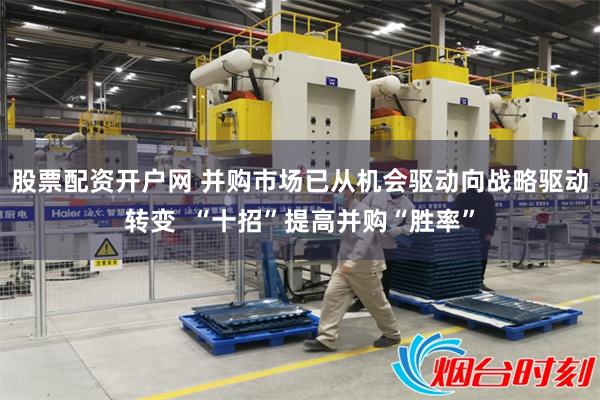 股票配资开户网 并购市场已从机会驱动向战略驱动转变  “十招”提高并购“胜率”