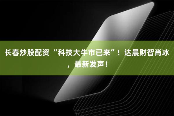 长春炒股配资 “科技大牛市已来”！达晨财智肖冰，最新发声！