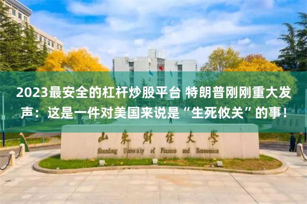 2023最安全的杠杆炒股平台 特朗普刚刚重大发声：这是一件对美国来说是“生死攸关”的事！