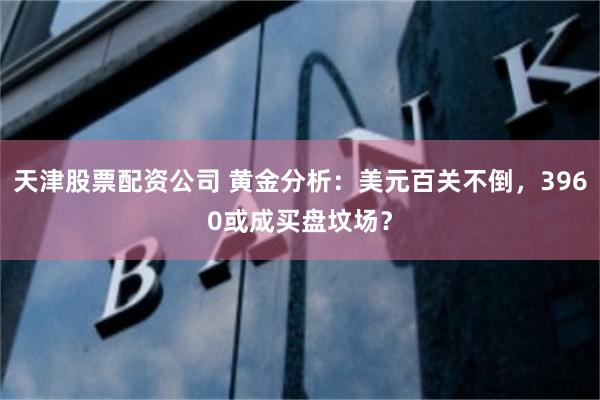 天津股票配资公司 黄金分析：美元百关不倒，3960或成买盘坟场？