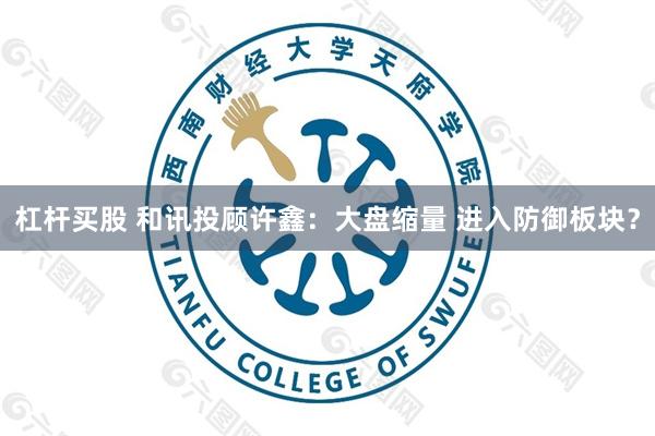杠杆买股 和讯投顾许鑫：大盘缩量 进入防御板块？