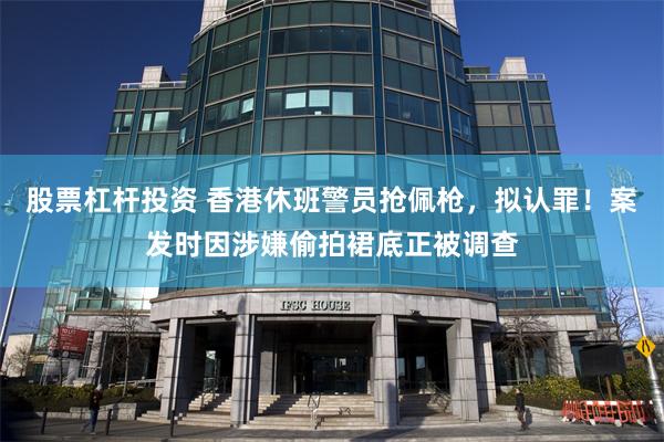 股票杠杆投资 香港休班警员抢佩枪，拟认罪！案发时因涉嫌偷拍裙底正被调查