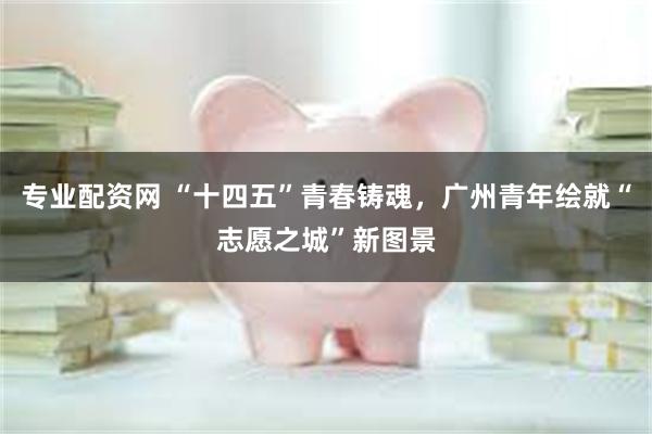 专业配资网 “十四五”青春铸魂，广州青年绘就“志愿之城”新图景