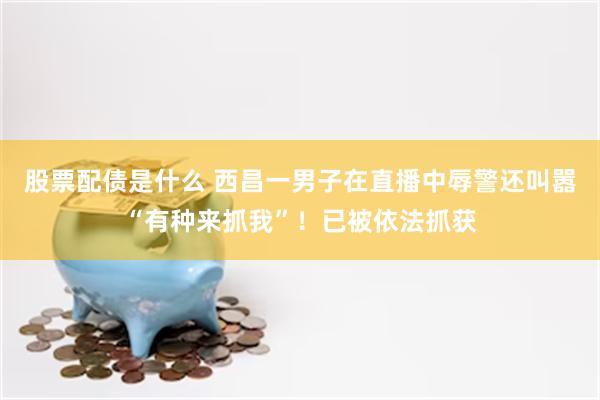 股票配债是什么 西昌一男子在直播中辱警还叫嚣“有种来抓我”！已被依法抓获