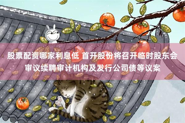 股票配资哪家利息低 首开股份将召开临时股东会审议续聘审计机构及发行公司债等议案