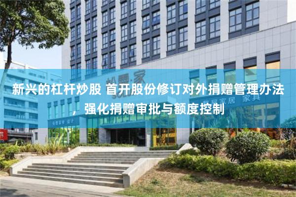 新兴的杠杆炒股 首开股份修订对外捐赠管理办法，强化捐赠审批与额度控制