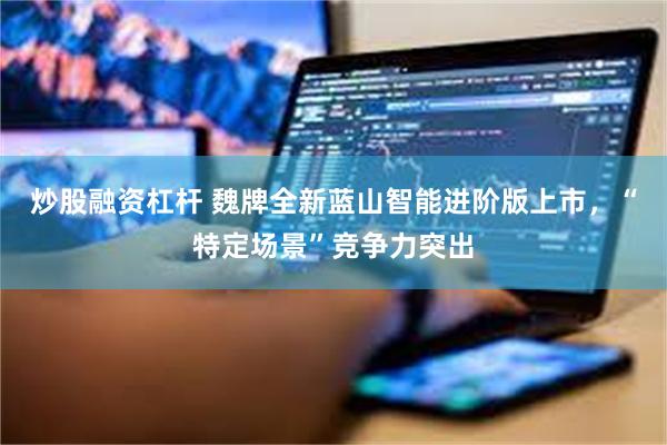 炒股融资杠杆 魏牌全新蓝山智能进阶版上市，“特定场景”竞争力突出