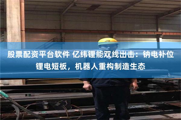 股票配资平台软件 亿纬锂能双线出击：钠电补位锂电短板，机器人重构制造生态