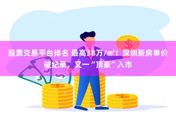 股票交易平台排名 最高38万/㎡！深圳新房单价破纪录，又一“顶豪”入市