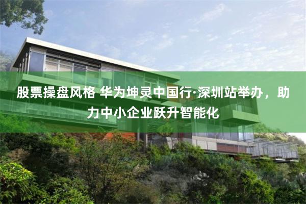 股票操盘风格 华为坤灵中国行·深圳站举办，助力中小企业跃升智能化